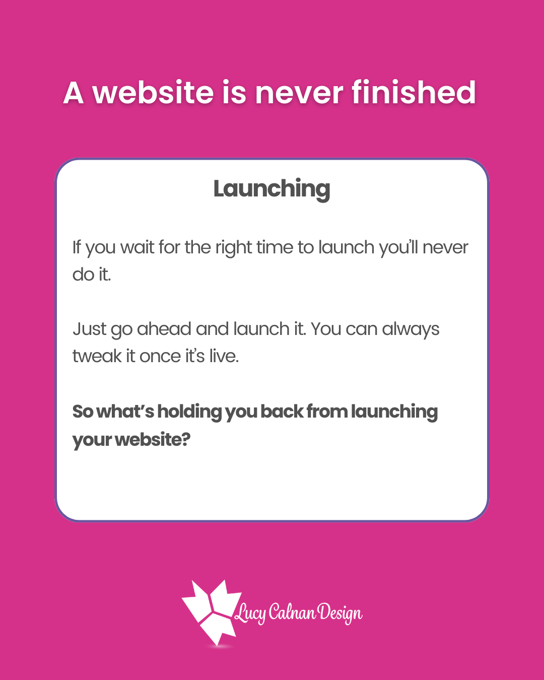 A website is never finished
Launching
If you wait for the right time to launch you’ll never do it.
Just go ahead and launch it. You can always tweak it once it’s live. So what’s holding you back from launching your website?