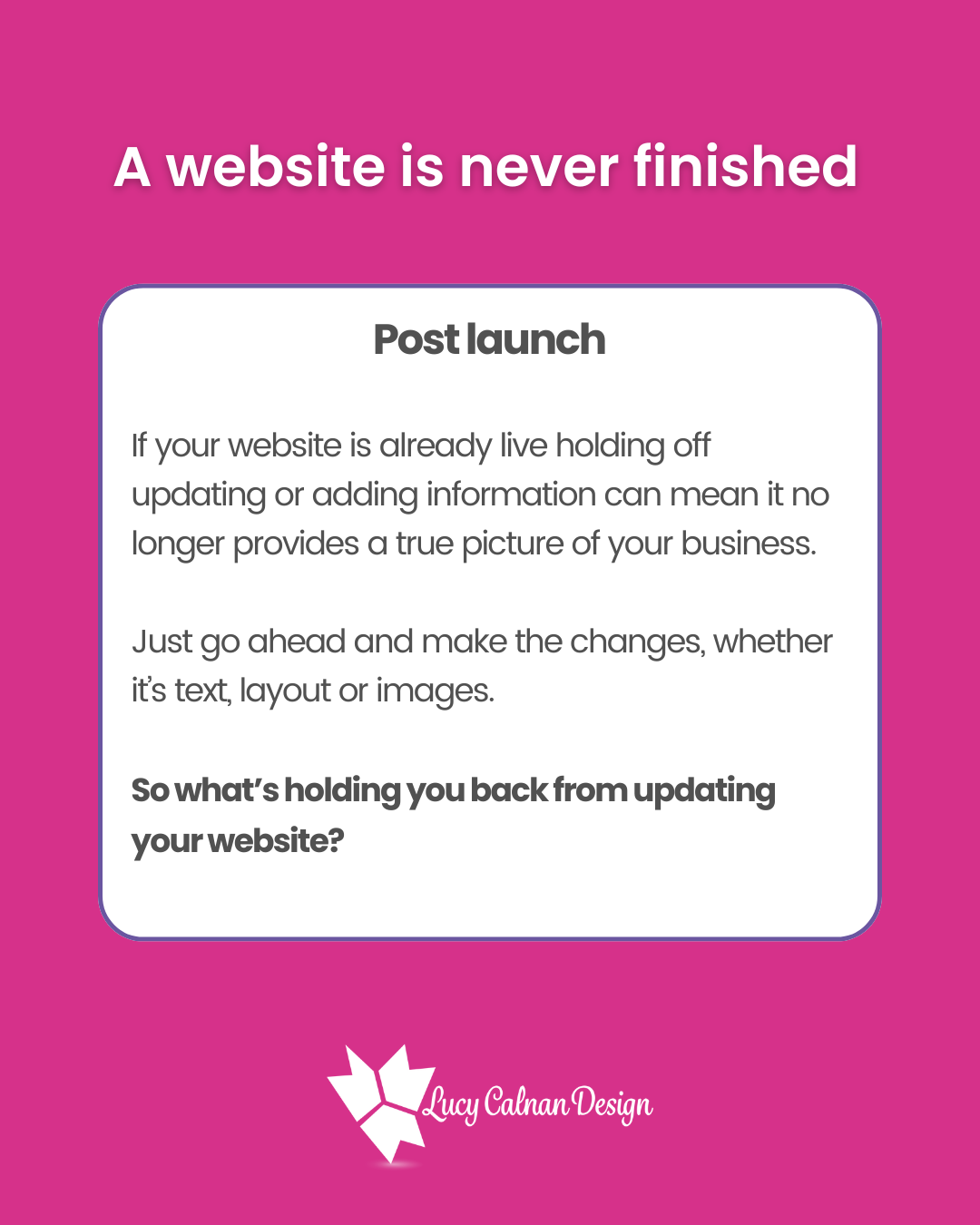 A website is never finished
Post launch
If your website is already live holding off updating or adding information can mean it no longer provides a true picture of your business. Just go ahead and make the changes whether it’s text, layout or images. So what’s holding you back from updating your website?