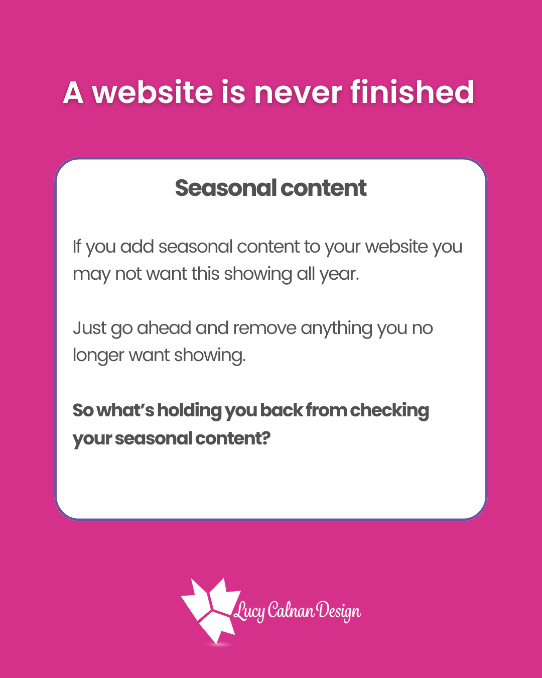 A website is never finished
Seasonal content
If you add seasonal content to your website you may not want this showing all year. Just go ahead and remove anything you no longer want showing. So what’s holding you back from checking your seasonal content?