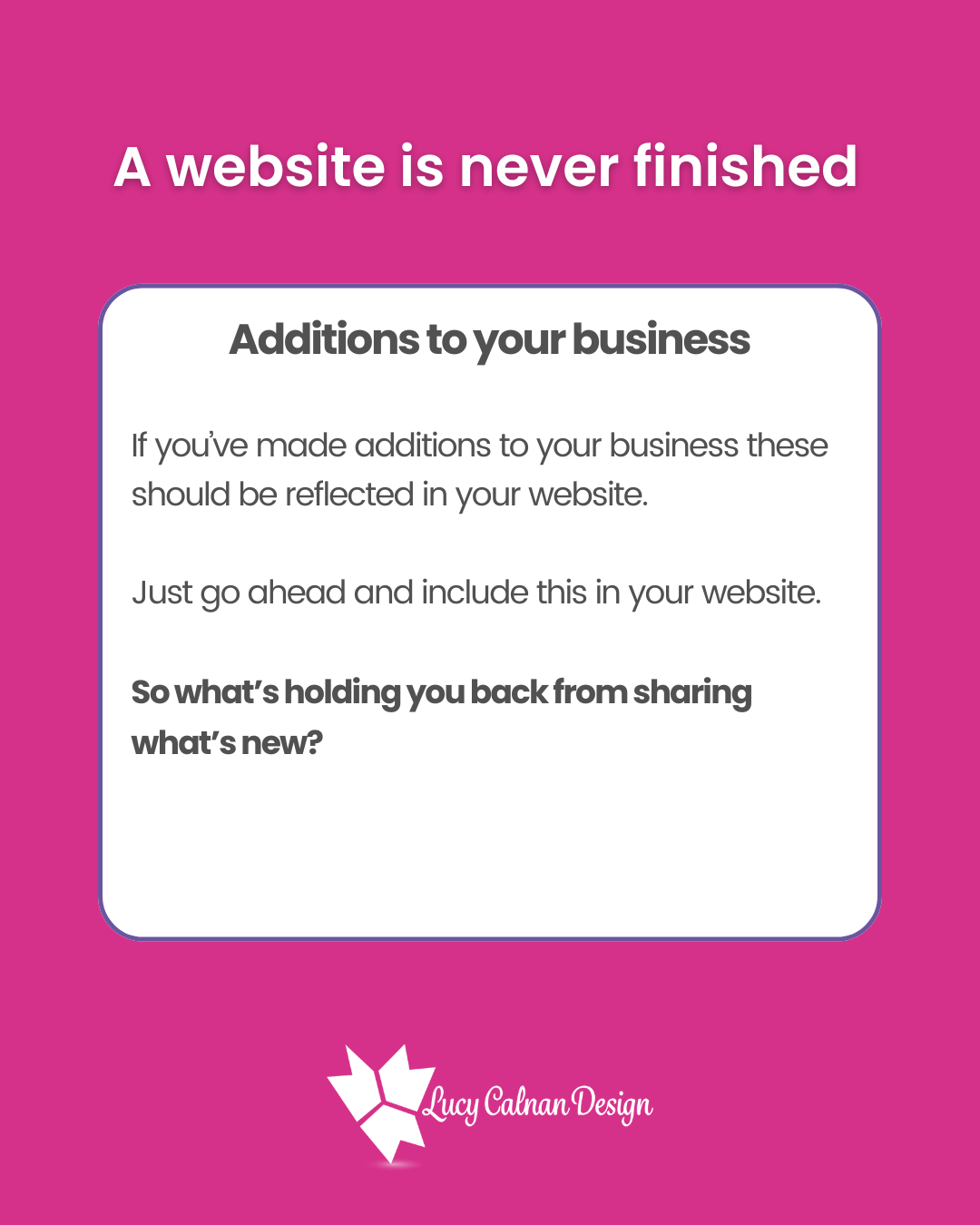 A website is never finished Additions to your business Additions to Your Business If you’ve made additions to your business these should be reflected in your website. Just go ahead and include this in your website. So what’s holding you back from sharing what’s new?