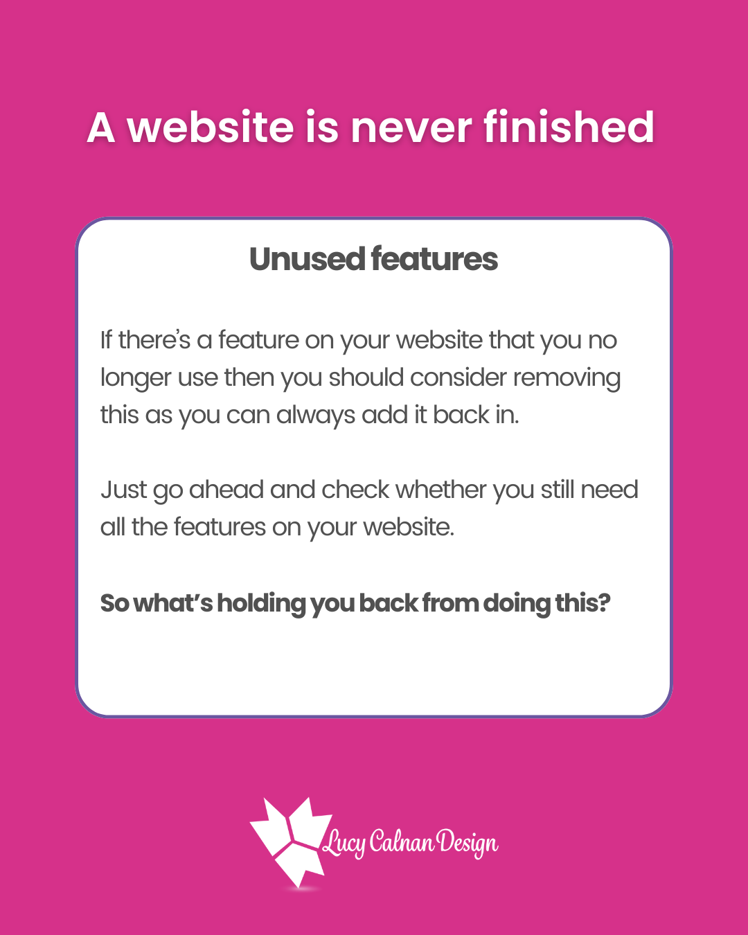 A website is never finished
Unused features
If there’s a feature on your website that you no longer use then you should consider removing this as you can always add it back in.
Just go ahead and check whether you still need all the features on your website.
So what’s holding you back from doing this?